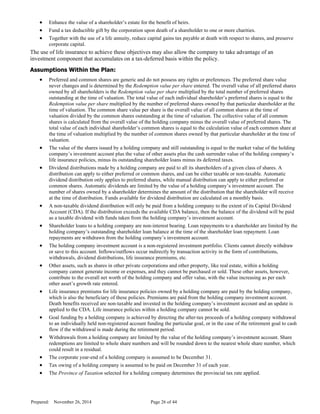 · Enhance the value of a shareholder’s estate for the benefit of heirs.
· Fund a tax deductible gift by the corporation upon death of a shareholder to one or more charities.
· Together with the use of a life annuity, reduce capital gains tax payable at death with respect to shares, and preserve
corporate capital.
The use of life insurance to achieve these objectives may also allow the company to take advantage of an
investment component that accumulates on a tax-deferred basis within the policy.
Assumptions Within the Plan:
· Preferred and common shares are generic and do not possess any rights or preferences. The preferred share value
never changes and is determined by the Redemption value per share entered. The overall value of all preferred shares
owned by all shareholders is the Redemption value per share multiplied by the total number of preferred shares
outstanding at the time of valuation. The total value of each individual shareholder’s preferred shares is equal to the
Redemption value per share multiplied by the number of preferred shares owned by that particular shareholder at the
time of valuation. The common share value per share is the overall value of all common shares at the time of
valuation divided by the common shares outstanding at the time of valuation. The collective value of all common
shares is calculated from the overall value of the holding company minus the overall value of preferred shares. The
total value of each individual shareholder’s common shares is equal to the calculation value of each common share at
the time of valuation multiplied by the number of common shares owned by that particular shareholder at the time of
valuation.
· The value of the shares issued by a holding company and still outstanding is equal to the market value of the holding
company’s investment account plus the value of other assets plus the cash surrender value of the holding company’s
life insurance policies, minus its outstanding shareholder loans minus its deferred taxes.
· Dividend distributions made by a holding company are paid to all its shareholders of a given class of shares. A
distribution can apply to either preferred or common shares, and can be either taxable or non-taxable. Automatic
dividend distribution only applies to preferred shares, while manual distribution can apply to either preferred or
common shares. Automatic dividends are limited by the value of a holding company’s investment account. The
number of shares owned by a shareholder determines the amount of the distribution that the shareholder will receive
at the time of distribution. Funds available for dividend distribution are calculated on a monthly basis.
· A non-taxable dividend distribution will only be paid from a holding company to the extent of its Capital Dividend
Account (CDA). If the distribution exceeds the available CDA balance, then the balance of the dividend will be paid
as a taxable dividend with funds taken from the holding company’s investment account.
· Shareholder loans to a holding company are non-interest bearing. Loan repayments to a shareholder are limited by the
holding company’s outstanding shareholder loan balance at the time of the shareholder loan repayment. Loan
repayments are withdrawn from the holding company’s investment account.
· The holding company investment account is a non-registered investment portfolio. Clients cannot directly withdraw
or save to this account. Inflows/outflows occur indirectly by transaction activity in the form of contributions,
withdrawals, dividend distributions, life insurance premiums, etc.
· Other assets, such as shares in other private corporations and other property, like real estate, within a holding
company cannot generate income or expenses, and they cannot be purchased or sold. These other assets, however,
contribute to the overall net worth of the holding company and offer value, with the value increasing as per each
other asset’s growth rate entered.
· Life insurance premiums for life insurance policies owned by a holding company are paid by the holding company,
which is also the beneficiary of these policies. Premiums are paid from the holding company investment account.
Death benefits received are non-taxable and invested in the holding company’s investment account and an update is
applied to the CDA. Life insurance policies within a holding company cannot be sold.
· Goal funding by a holding company is achieved by directing the after-tax proceeds of a holding company withdrawal
to an individually held non-registered account funding the particular goal, or in the case of the retirement goal to cash
flow if the withdrawal is made during the retirement period.
· Withdrawals from a holding company are limited by the value of the holding company’s investment account. Share
redemptions are limited to whole share numbers and will be rounded down to the nearest whole share number, which
could result in a residual.
· The corporate year-end of a holding company is assumed to be December 31.
· Tax owing of a holding company is assumed to be paid on December 31 of each year.
· The Province of Taxation selected for a holding company determines the provincial tax rate applied.
Prepared: November 26, 2014 Page 26 of 44
D
R
AFT
 