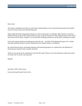 Introduction
Dear Leslie,
This report is intended to provide you with a better understanding of your current financial position and whether
you are on track to meet your financial life goals.
Many people find that managing their finances to achieve their goals is a challenge. Many families are too busy
dealing with day-to-day issues to think about next year, let alone retirement or other financial goals, which may be
many years into the future. Together, we can face these challenges and put you on the path to reaching your goals.
Every goal requires planning and adjustments along the way – just think of the planning that goes into a simple
short-term goal like taking a vacation. Planning for your financial future is no different.
By setting financial goals, developing strategies and monitoring progress on a regular basis, the likelihood of
achieving your desired results is greatly increased.
Thank you for giving me the opportunity to provide this report. Please review the information within and contact
me at any time if you have any questions.
Regards,
John Doe, CFP®, M.Sc (Econ)
Investors Group Financial Services Inc.
Prepared: November 26, 2014 Page 3 of 44
D
R
AFT
 