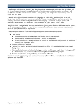 Long-Term Care Overview
Lo n g - Te r m Ca r e
The purpose of long-term care insurance is to help minimize the financial impact associated with the costs of care
for those who are no longer able to care for themselves. Long-term care can include nursing care, therapy and
rehabilitation and other support services either in a facility setting such as a personal care or nursing home, or
within your own home.
Thanks to better nutrition, fitness and health care, Canadians are living longer than ever before. As we age,
however, our need for health care increases dramatically. Younger people might also need long-term care after
surviving an accident or other health problems faced at an early age. Government coverage, quality, and
availability of care already vary, sometimes widely, depending on where you live within Canada.
With this in mind, it is important to determine if your income from pensions, annuities, RRIFs and/or other sources
would adequately cover the care you need during a long-term illness. Long-term care insurance is an avenue to
afford the quality health-care you may require.
The following are important when considering your long-term care insurance policy options:
· Type of plan:
· Reimbursement plans refund what you have already paid (receipts required).
· Indemnity plans pay a scheduled amount to a licensed service provider.
· Income plans provide a weekly income in the form of the benefit amount you purchased, to be used for
whatever form of care you desire.
· Amount and length of coverage.
· Types of care covered (skilled nursing care, custodial care, home care, assistance with activities of daily
living, etc.).
· Coverage limitations and exclusions, including pre-existing conditions and length of any “waiting periods”
(i.e. the number of days you must wait before receiving benefits after becoming eligible).
· Inflation protection and coverage allowing for an increase in benefits.
It can make sense to apply for long-term care insurance sooner rather than later, when applicants are healthier and
premiums tend to be lower.
Prepared: November 26, 2014 Page 32 of 44
D
R
AFT
 