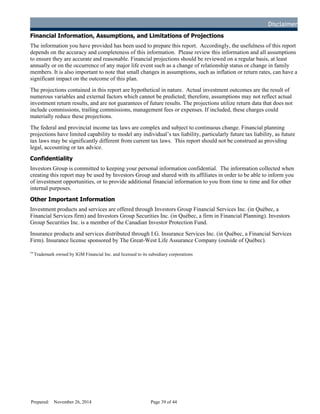 Disclaimer
Financial Information, Assumptions, and Limitations of Projections
The information you have provided has been used to prepare this report. Accordingly, the usefulness of this report
depends on the accuracy and completeness of this information. Please review this information and all assumptions
to ensure they are accurate and reasonable. Financial projections should be reviewed on a regular basis, at least
annually or on the occurrence of any major life event such as a change of relationship status or change in family
members. It is also important to note that small changes in assumptions, such as inflation or return rates, can have a
significant impact on the outcome of this plan.
The projections contained in this report are hypothetical in nature. Actual investment outcomes are the result of
numerous variables and external factors which cannot be predicted; therefore, assumptions may not reflect actual
investment return results, and are not guarantees of future results. The projections utilize return data that does not
include commissions, trailing commissions, management fees or expenses. If included, these charges could
materially reduce these projections.
The federal and provincial income tax laws are complex and subject to continuous change. Financial planning
projections have limited capability to model any individual’s tax liability, particularly future tax liability, as future
tax laws may be significantly different from current tax laws. This report should not be construed as providing
legal, accounting or tax advice.
Confidentiality
Investors Group is committed to keeping your personal information confidential. The information collected when
creating this report may be used by Investors Group and shared with its affiliates in order to be able to inform you
of investment opportunities, or to provide additional financial information to you from time to time and for other
internal purposes.
Other Important Information
Investment products and services are offered through Investors Group Financial Services Inc. (in Québec, a
Financial Services firm) and Investors Group Securities Inc. (in Québec, a firm in Financial Planning). Investors
Group Securities Inc. is a member of the Canadian Investor Protection Fund.
Insurance products and services distributed through I.G. Insurance Services Inc. (in Québec, a Financial Services
Firm). Insurance license sponsored by The Great-West Life Assurance Company (outside of Québec).
™
Trademark owned by IGM Financial Inc. and licensed to its subsidiary corporations
Prepared: November 26, 2014 Page 39 of 44
D
R
AFT
 