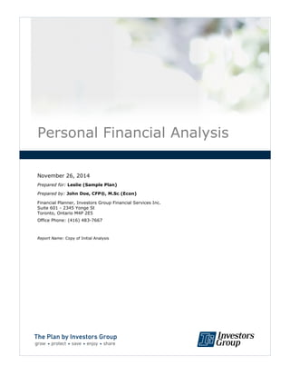 Personal Financial Analysis
November 26, 2014
Prepared for: Leslie (Sample Plan)
Prepared by: John Doe, CFP®, M.Sc (Econ)
Financial Planner, Investors Group Financial Services Inc.
Suite 601 - 2345 Yonge St
Toronto, Ontario M4P 2E5
Office Phone: (416) 483-7667
Report Name: Copy of Initial Analysis
D
R
AFT
 