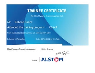 Attended the training program : C264P
From 28/11/2012 to 30/11/2012 at SAM ALSTOM GRID
Delivered in Montpellier On the 03/12/2012 by Eric Fabre
Global Systems Engineering manager : Olivier Delangle
TRAINEE CERTIFICATE
The Global Systems Engineering attest that
Mr Kabene Karim
 