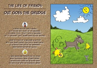The Life of Friends
A word you’ve likely heard,
But you’re not sure of its meaning.
You were told, “Don’t hold a grudge,”
Yet a “grudge” isn’t something you’re seeing.
Here’s a tale of a grudge in action
With our dear friend, the duck named Mick.
It started one day in the barnyard
When Benny ran by so quick.
I was waddling from food to pond
When suddenly here comes Benny.
I’m knocked over as he runs past
To catch up with his playmate Jenny.
Out Goes the Grudge
 