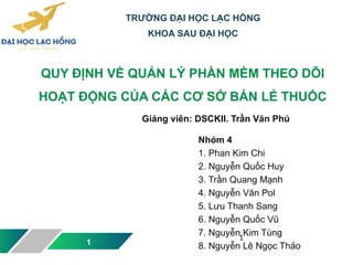 QUY ĐỊNH VỀ QUẢN LÝ PHẦN MỀM THEO DÕI
HOẠT ĐỘNG CỦA CÁC CƠ SỞ BÁN LẺ THUỐC
1
Giảng viên: DSCKII. Trần Văn Phú
TRƯỜNG ĐẠI HỌC LẠC HỒNG
KHOA SAU ĐẠI HỌC
Nhóm 4
1. Phan Kim Chi
2. Nguyễn Quốc Huy
3. Trần Quang Mạnh
4. Nguyễn Văn Pol
5. Lưu Thanh Sang
6. Nguyễn Quốc Vũ
7. Nguyễn Kim Tùng
8. Nguyễn Lê Ngọc Thảo
1
 