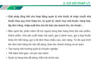 • Giải pháp tổng thể cho hoạt động quản lý nhà thuốc lẻ hoặc chuỗi nhà
thuốc theo quy trình khép kín, từ quản lý: danh mục nhà thuốc, hàng hóa,
lập đơn hàng, nhập-xuất kho cho tới báo cáo doanh thu, lợi nhuận…
• Bên cạnh đó, phần mềm hỗ trợ người dùng bán hàng theo tên sản phẩm,
thành phần, nhà sản xuất hoặc mã vạch, gợi ý danh mục, gợi ý loại thuốc
khác khi hết hàng, gợi ý kê đơn theo chiều cao, cân nặng. Từ đó quá trình
lên đơn bán hàng trở nên dễ dàng, thao tác nhanh chóng và an toàn.
• Tạo dựng môi trường quản lý chuyên nghiệp:
• Tiết kiệm thời gian, chi phí vận hành:
• Quản lý hàng hóa dễ dàng, kiểm kê chính xác:
10
2. CƠ SỞ PHÁP LÝ
 