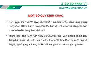 21 CÁC VĂN BẢN PHÁP LÝ
MỘT SỐ QUY ĐỊNH KHÁC
• Nghị quyết 20-NQ/TW ngày 25/10/2017 của ban chấp hành trung ương
Đảng khóa XII về tăng cường công tác bảo vệ, chăm sóc và nâng cao sức
khỏe nhân dân trong tình hình mới.
• Thông báo 192/TB-VPCP ngày 25/05/2018 của Văn phòng chính phủ
thông báo ý kiến kết luận của phó thủ tướng Vũ Đức Đam tại cuộc họp về
ứng dụng công nghệ thông tin kết nối mạng các cơ sở cung ứng thuốc
2. CƠ SỞ PHÁP LÝ
 