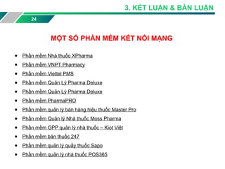 24
● Phần mềm Nhà thuốc XPharma
● Phần mềm VNPT Pharmacy
● Phần mềm Viettel PMS
● Phần mềm Quản Lý Pharma Deluxe
● Phần mềm Quản Lý Pharma Deluxe
● Phần mềm PharmaPRO
● Phần mềm quản lý bán hàng hiệu thuốc Master Pro
● Phần mềm Quản lý Nhà thuốc Moss Pharma
● Phần mềm GPP quản lý nhà thuốc – Kiot Việt
● Phần mềm bán thuốc 247
● Phần mềm quản lý quầy thuốc Sapo
● Phần mềm quản lý nhà thuốc POS365
MỘT SỐ PHẦN MỀM KẾT NỐI MẠNG
3. KẾT LUẬN & BÀN LUẬN
 