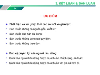 24
ƯU ĐIỂM
⮚ Phát hiện và xử lý kịp thời các sai sót và gian lận:
• Bán thuốc không có nguồn gốc, xuất xứ;
• Bán thuốc quá hạn sử dụng;
• Bán thuốc không đúng giá quy định;
• Bán thuốc không theo đơn
⮚ Bảo vệ quyền lợi của người tiêu dùng:
• Đảm bảo người tiêu dùng được mua thuốc chất lượng, an toàn;
• Đảm bảo người tiêu dùng được mua thuốc với giá cả hợp lý.
3. KẾT LUẬN & BÀN LUẬN
 