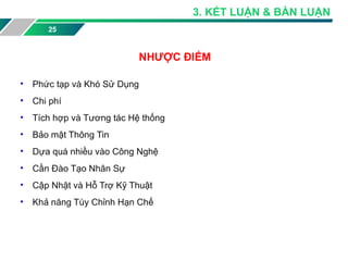 25
NHƯỢC ĐIỂM
• Phức tạp và Khó Sử Dụng
• Chi phí
• Tích hợp và Tương tác Hệ thống
• Bảo mật Thông Tin
• Dựa quá nhiều vào Công Nghệ
• Cần Đào Tạo Nhân Sự
• Cập Nhật và Hỗ Trợ Kỹ Thuật
• Khả năng Tùy Chỉnh Hạn Chế
3. KẾT LUẬN & BÀN LUẬN
 