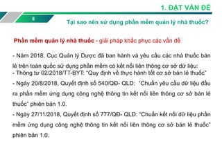 Phần mềm quản lý nhà thuốc - giải pháp khắc phục các vấn đề
8
1. ĐẶT VẤN ĐỶ
Tại sao nên sử dụng phần mềm quản lý nhà thuốc?
- Năm 2018, Cục Quản lý Dược đã ban hành và yêu cầu các nhà thuốc bán
lẻ trên toàn quốc sử dụng phần mềm có kết nối liên thông cơ sở dữ liệu:
- Thông tư 02/2018/TT-BYT: “Quy định về thực hành tốt cơ sở bán lẻ thuốc”
- Ngày 20/8/2018, Quyết định số 540/QĐ- QLD: “Chuẩn yêu cầu dữ liệu đầu
ra phần mềm ứng dụng công nghệ thông tin kết nối liên thông cơ sở bán lẻ
thuốc” phiên bản 1.0.
- Ngày 27/11/2018, Quyết định số 777/QĐ- QLD: “Chuẩn kết nối dữ liệu phần
mềm ứng dụng công nghệ thông tin kết nối liên thông cơ sở bán lẻ thuốc”
phiên bản 1.0.
 