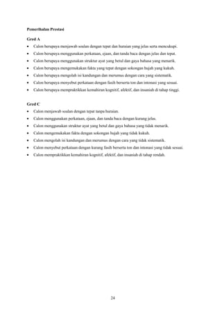 Pemerihalan Prestasi

Gred A
   Calon berupaya menjawab soalan dengan tepat dan huraian yang jelas serta mencukupi.
   Calon berupaya menggunakan perkataan, ejaan, dan tanda baca dengan jelas dan tepat.
   Calon berupaya menggunakan struktur ayat yang betul dan gaya bahasa yang menarik.
   Calon berupaya mengemukakan fakta yang tepat dengan sokongan hujah yang kukuh.
   Calon berupaya mengolah isi kandungan dan merumus dengan cara yang sistematik.
   Calon berupaya menyebut perkataan dengan fasih berserta ton dan intonasi yang sesuai.
   Calon berupaya mempraktikkan kemahiran kognitif, afektif, dan insaniah di tahap tinggi.


Gred C
   Calon menjawab soalan dengan tepat tanpa huraian.
   Calon menggunakan perkataan, ejaan, dan tanda baca dengan kurang jelas.
   Calon menggunakan struktur ayat yang betul dan gaya bahasa yang tidak menarik.
   Calon mengemukakan fakta dengan sokongan hujah yang tidak kukuh.
   Calon mengolah isi kandungan dan merumus dengan cara yang tidak sistematik.
   Calon menyebut perkataan dengan kurang fasih berserta ton dan intonasi yang tidak sesuai.
   Calon mempraktikkan kemahiran kognitif, afektif, dan insaniah di tahap rendah.




                                                24
 