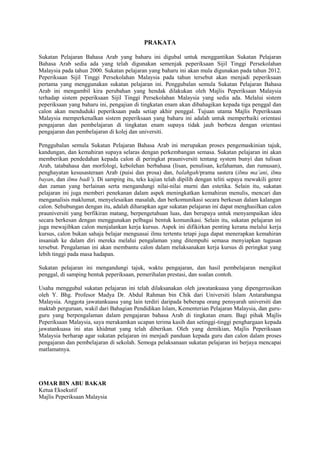 PRAKATA

Sukatan Pelajaran Bahasa Arab yang baharu ini digubal untuk menggantikan Sukatan Pelajaran
Bahasa Arab sedia ada yang telah digunakan semenjak peperiksaan Sijil Tinggi Persekolahan
Malaysia pada tahun 2000. Sukatan pelajaran yang baharu ini akan mula digunakan pada tahun 2012.
Peperiksaan Sijil Tinggi Persekolahan Malaysia pada tahun tersebut akan menjadi peperiksaan
pertama yang menggunakan sukatan pelajaran ini. Penggubalan semula Sukatan Pelajaran Bahasa
Arab ini mengambil kira perubahan yang hendak dilakukan oleh Majlis Peperiksaan Malaysia
terhadap sistem peperiksaan Sijil Tinggi Persekolahan Malaysia yang sedia ada. Melalui sistem
peperiksaan yang baharu ini, pengajian di tingkatan enam akan dibahagikan kepada tiga penggal dan
calon akan menduduki peperiksaan pada setiap akhir penggal. Tujuan utama Majlis Peperiksaan
Malaysia memperkenalkan sistem peperiksaan yang baharu ini adalah untuk memperbaiki orientasi
pengajaran dan pembelajaran di tingkatan enam supaya tidak jauh berbeza dengan orientasi
pengajaran dan pembelajaran di kolej dan universiti.

Penggubalan semula Sukatan Pelajaran Bahasa Arab ini merupakan proses pengemaskinian tajuk,
kandungan, dan kemahiran supaya selaras dengan perkembangan semasa. Sukatan pelajaran ini akan
memberikan pendedahan kepada calon di peringkat prauniversiti tentang system bunyi dan tulisan
Arab, tatabahasa dan morfologi, kebolehan berbahasa (lisan, penulisan, kefahaman, dan rumusan),
penghayatan kesusasteraan Arab (puisi dan prosa) dan, balahgah/prama sastera (ilmu ma’ani, ilmu
bayan, dan ilmu badi’). Di samping itu, teks kajian telah dipilih dengan teliti sepaya mewakili genre
dan zaman yang berlainan serta mengandungi nilai-nilai murni dan estetika. Selain itu, sukatan
pelajaran ini juga memberi penekanan dalam aspek meningkatkan kemahiran menulis, mencari dan
menganalisis maklumat, menyelesaikan masalah, dan berkomunikasi secara berkesan dalam kalangan
calon. Sehubungan dengan itu, adalah diharapkan agar sukatan pelajaran ini dapat menghasilkan calon
prauniversiti yang berfikiran matang, berpengetahuan luas, dan berupaya untuk menyampaikan idea
secara berkesan dengan menggunakan pelbagai bentuk komunikasi. Selain itu, sukatan pelajaran ini
juga mewajibkan calon menjalankan kerja kursus. Aspek ini difikirkan penting kerana melalui kerja
kursus, calon bukan sahaja belajar menguasai ilmu tertentu tetapi juga dapat menerapkan kemahiran
insaniah ke dalam diri mereka melalui pengalaman yang ditempuhi semasa menyiapkan tugasan
tersebut. Pengalaman ini akan membantu calon dalam melaksanakan kerja kursus di peringkat yang
lebih tinggi pada masa hadapan.

Sukatan pelajaran ini mengandungi tajuk, waktu pengajaran, dan hasil pembelajaran mengikut
penggal, di samping bentuk peperiksaan, pemerihalan prestasi, dan soalan contoh.

Usaha menggubal sukatan pelajaran ini telah dilaksanakan oleh jawatankuasa yang dipengerusikan
oleh Y. Bhg. Profesor Madya Dr. Abdul Rahman bin Chik dari Universiti Islam Antarabangsa
Malaysia. Anggota jawatankuasa yang lain terdiri daripada beberapa orang pensyarah universiti dan
maktab perguruan, wakil dari Bahagian Pendidikan Islam, Kementerian Pelajaran Malaysia, dan guru-
guru yang berpengalaman dalam pengajaran bahasa Arab di tingkatan enam. Bagi pihak Majlis
Peperiksaan Malaysia, saya merakamkan ucapan terima kasih dan setinggi-tinggi penghargaan kepada
jawatankuasa ini atas khidmat yang telah diberikan. Oleh yang demikian, Majlis Peperiksaan
Malaysia berharap agar sukatan pelajaran ini menjadi panduan kepada guru dan calon dalam proses
pengajaran dan pembelajaran di sekolah. Semoga pelaksanaan sukatan pelajaran ini berjaya mencapai
matlamatnya.




OMAR BIN ABU BAKAR
Ketua Eksekutif
Majlis Peperiksaan Malaysia




                                                  3
 