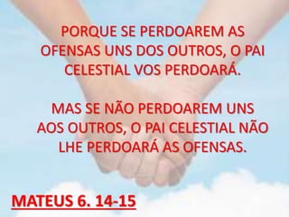 PORQUE SE PERDOAREM AS
OFENSAS UNS DOS OUTROS, O PAI
CELESTIAL VOS PERDOARÁ.
MAS SE NÃO PERDOAREM UNS
AOS OUTROS, O PAI CELESTIAL NÃO
LHE PERDOARÁ AS OFENSAS.
MATEUS 6. 14-15
 