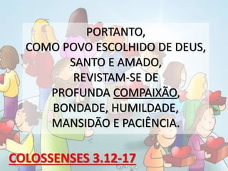 PORTANTO,
COMO POVO ESCOLHIDO DE DEUS,
SANTO E AMADO,
REVISTAM-SE DE
PROFUNDA COMPAIXÃO,
BONDADE, HUMILDADE,
MANSIDÃO E PACIÊNCIA.
COLOSSENSES 3.12-17
 
