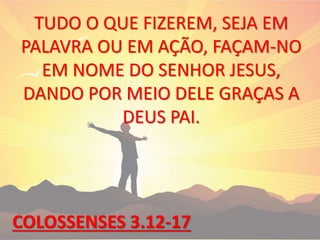 TUDO O QUE FIZEREM, SEJA EM
PALAVRA OU EM AÇÃO, FAÇAM-NO
EM NOME DO SENHOR JESUS,
DANDO POR MEIO DELE GRAÇAS A
DEUS PAI.
COLOSSENSES 3.12-17
 