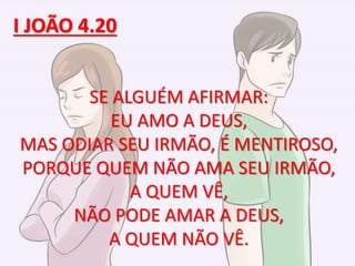 SE ALGUÉM AFIRMAR:
EU AMO A DEUS,
MAS ODIAR SEU IRMÃO, É MENTIROSO,
PORQUE QUEM NÃO AMA SEU IRMÃO,
A QUEM VÊ,
NÃO PODE AMAR A DEUS,
A QUEM NÃO VÊ.
I JOÃO 4.20
 