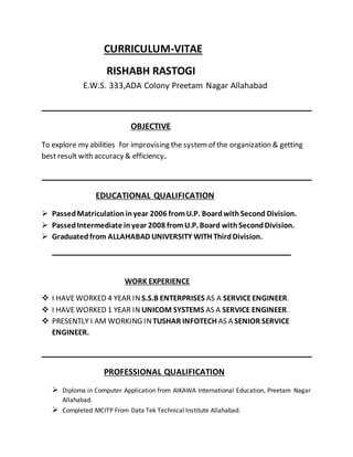 CURRICULUM-VITAE
RISHABH RASTOGI
E.W.S. 333,ADA Colony Preetam Nagar Allahabad
OBJECTIVE
To explore my abilities for improvising the systemof the organization & getting
best result with accuracy & efficiency.
EDUCATIONAL QUALIFICATION
 PassedMatriculationinyear 2006 fromU.P. Board withSecond Division.
 PassedIntermediate inyear 2008 fromU.P. Board withSecondDivision.
 Graduated from ALLAHABAD UNIVERSITY WITH ThirdDivision.
WORK EXPERIENCE
 I HAVEWORKED 4 YEAR IN S.S.B ENTERPRISES AS A SERVICEENGINEER.
 I HAVEWORKED 1 YEAR IN UNICOM SYSTEMS AS A SERVICE ENGINEER.
 PRESENTLY I AM WORKING INTUSHAR INFOTECH AS A SENIOR SERVICE
ENGINEER.
PROFESSIONAL QUALIFICATION
 Diploma in Computer Application from AIKAWA International Education, Preetam Nagar
Allahabad.
 Completed MCITP From Data Tek Technical Institute Allahabad.
 