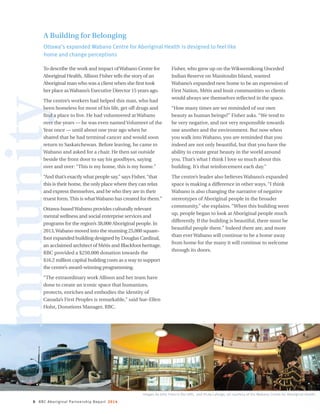 8 RBC Aboriginal Partnership Report 2014
communityA Building for Belonging
Ottawa’s expanded Wabano Centre for Aboriginal Health is designed to feel like
home and change perceptions
To describe the work and impact ofWabano Centre for
Aboriginal Health, Allison Fisher tells the story of an
Aboriginal man who was a client when she first took
her place asWabano’s Executive Director 15 years ago.
The centre’s workers had helped this man, who had
been homeless for most of his life, get off drugs and
find a place to live. He had volunteered at Wabano
over the years — he was even named Volunteer of the
Year once — until about one year ago when he
shared that he had terminal cancer and would soon
return to Saskatchewan. Before leaving, he came to
Wabano and asked for a chair. He then sat outside
beside the front door to say his goodbyes, saying
over and over: “This is my home, this is my home.”
“And that’s exactly what people say,” says Fisher,“that
this is their home, the only place where they can relax
and express themselves, and be who they are in their
truest form.This is whatWabano has created for them.”
Ottawa-basedWabano provides culturally relevant
mental wellness and social enterprise services and
programs for the region’s 38,000 Aboriginal people. In
2013,Wabano moved into the stunning 25,000 square-
foot expanded building designed by Douglas Cardinal,
an acclaimed architect of Métis and Blackfoot heritage.
RBC provided a $250,000 donation towards the
$16.2 million capital building costs as a way to support
the centre’s award-winning programming.
“The extraordinary work Allison and her team have
done to create an iconic space that humanizes,
protects, enriches and embodies the identity of
Canada’s First Peoples is remarkable,” said Sue-Ellen
Holst, Donations Manager, RBC.
Fisher, who grew up on theWikwemikong Unceded
Indian Reserve on Manitoulin Island, wanted
Wabano’s expanded new home to be an expression of
First Nation, Métis and Inuit communities so clients
would always see themselves reflected in the space.
“How many times are we reminded of our own
beauty as human beings?” Fisher asks. “We tend to
be very negative, and not very responsible towards
one another and the environment. But now when
you walk into Wabano, you are reminded that you
indeed are not only beautiful, but that you have the
ability to create great beauty in the world around
you. That’s what I think I love so much about this
building. It’s that reinforcement each day.”
The centre’s leader also believes Wabano’s expanded
space is making a difference in other ways. “I think
Wabano is also changing the narrative of negative
stereotypes of Aboriginal people in the broader
community,” she explains. “When this building went
up, people began to look at Aboriginal people much
differently. If the building is beautiful, there must be
beautiful people there.” Indeed there are, and more
than ever Wabano will continue to be a home away
from home for the many it will continue to welcome
through its doors.
Images by John Francis (far left), and Vicky Laforge; all courtesy of the Wabano Centre for Aboriginal Health.
 