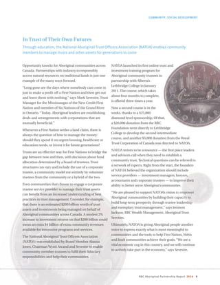 RBC Aboriginal Partnership Report 2014 9
Opportunity knocks for Aboriginal communities across
Canada. Partnerships with industry to responsibly
access natural resources on traditional lands is just one
example of the many ways forward.
“Long gone are the days where somebody can come in
just to make a profit off a First Nation and then get out
and leave them with nothing,” says Mark Sevestre, Trust
Manager for the Mississaugas of the New Credit First
Nation and member of Six Nations of the Grand River
in Ontario. “Today, Aboriginal leaders are establishing
deals and arrangements with corporations that are
mutually beneficial.”
Whenever a First Nation settles a land claim, there is
always the question of how to manage the money:
should they spend it on urgent housing, healthcare or
education needs, or invest it for future generations?
Trusts are an effective way for First Nations to bridge the
gap between now and then, with decisions about fund
allocation determined by a board of trustees. Trust
structures can vary and include the use of a corporate
trustee, a community model run entirely by volunteer
trustees from the community or a hybrid of the two.
Even communities that choose to engage a corporate
trustee service provider to manage their trust assets
can benefit from an increased understanding of best
practices in trust management. Consider, for example,
that there is an estimated $200 billion worth of trust
assets and investments being managed on behalf of
Aboriginal communities across Canada. A modest 2%
increase in investment returns on that $200 billion could
mean an extra $4 billion of extra community revenues
available for innovative programs and services.
The National Aboriginal Trust Officers Association
(NATOA) was established by Board Member Alanna
Jones, ChairmanWyatt Arcand and Sevestre to enable
community member trustees to fulfil their fiduciary
responsibilities and help their communities.
NATOA launched its first online trust and
investment training program for
Aboriginal community trustees in
partnership with Alberta’s
Lethbridge College in January
2011. The course, which takes
about four months to complete,
is offered three times a year.
Now a second course is in the
works, thanks to a $25,000
diamond level sponsorship. Of that,
a $20,000 donation from the RBC
Foundation went directly to Lethbridge
College to develop the second intermediate
course, and another $5,000 donation from the Royal
Trust Corporation of Canada was directed to NATOA.
NATOA strives to be a resource — the first place leaders
and advisors call when they need to establish a
community trust. Technical questions can be referred to
a network of experts. Right from the start, the founders
of NATOA believed the organization should include
service providers — investment managers, lawyers,
accountants and corporate trustees — to improve their
ability to better serve Aboriginal communities.
“We are pleased to support NATOA’s vision to empower
Aboriginal communities by building their capacity to
build long-term prosperity through trustee leadership
and exemplary trust management,” says Jemison
Jackson, RBCWealth Management, Aboriginal Trust
Services.
Ultimately, NATOA is giving Aboriginal people another
voice to express exactly what is most meaningful to
communities and the tools to help First Nation, Métis
and Inuit communities achieve their goals. “We are a
vital economic cog in this country, and we will continue
to actively take part in the economy,” says Sevestre.
COMMUNITY: SOCIAL DEVELOPMENT
In Trust of Their Own Futures
Through education, the National Aboriginal Trust Officers Association (NATOA) enables community
members to manage trusts and other assets for generations to come
 