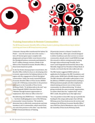 16 RBC Aboriginal Partnership Report 2014
people
Training Innovation in Remote Communities
The Mi’Kmaw Economic Benefits Office of Nova Scotia is piloting videoconferencing to deliver
coaching and more to Mi’kmaq business people
A dramatic cleanup effort transformed the Sydney Tar
Ponds — once the most toxic site in the country —
into a 39-hectare green space complete with
playgrounds and sports fields. Lesser known is how
the Aboriginal business community participated in
the $71 million cleanup contracts, thanks to the
efforts of the Unama’ki Economic Benefits Office, a
Nova Scotia-based non-profit.
As the Tar Ponds cleanup project wound down, the
Benefits Office shifted its focus to developing other
economic opportunities by helping industry in the
region with the engagement of local Aboriginal
communities. Today, the newly named Mi’Kmaw
Economic Benefits Office of Nova Scotia (MEBO)
serves all 13 Mi’kmaq communities in the province
and reports to the Assembly of Nova Scotia
Mi’kmaq Chiefs. “It’s all about jobs in the end,” says
Owen Fitzgerald, MEBO’s Executive Director.
“Whether through business opportunities or
employment, that’s what our office is here for.”
But delivering a key MEBO focus — business training
— has been challenging given some of the Mi’kmaq
communities’ remote locations. “We needed to
determine how to effectively communicate and train
members in all 13 communities, which stretch from
one end of the province to the other,” says Alex Paul,
MEBO’s Provincial Director of Training.
Of particular interest is Atlantic Canada’s First
Nation Help Desk, a fibre optic network designed
to deliver healthcare and other services to remote
communities already wired. Could MEBO leverage
this network to deliver entrepreneurial training
through videoconferencing? Possibly. But it
wasn’t until Fitzgerald mentioned this idea to Ray
Meredith, Regional Vice President of Royal Bank of
Canada, over lunch that the idea really took root.
The RBC banker suggested MEBO submit an
application for funding to the RBC Foundation, and
within weeks, MEBO had a $26,000 cheque in-hand.
The RBC donation will enable a pilot project to test
the delivery of MEBO’s entrepreneurial coaching to
Mi’kmaq business people and other employment-
related training services in two or three remote
communities via videoconferencing. “It’s about
giving everybody the same economic opportunities,
no matter where they live,” explains Paul, “and to
RBC’s credit, they picked up on that right away.”
“It is very positive to have RBC step up to provide this
funding for this unique pilot project that will help
Mi’kmaq across Nova Scotia access the services and
training of the Mi’Kmaw Economic Benefits Office,”
says Chief Terry Paul of Membertou, also Co-Chair of
the Assembly of Nova Scotia Mi’kmaq Chiefs.
 
