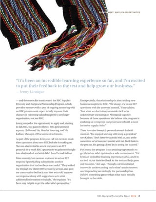 RBC Aboriginal Partnership Report 2014 19
“It’s been an incredible learning experience so far, and I’m excited
to put their feedback to the test and help grow our business.”
— Jenny Larocque
PROCUREMENT: SUPPLIER OPPORTUNITIES
— and the reason his team created the RBC Supplier
Diversity and Reciprocal Mentorship Program, which
provides mentees with a year of ongoing mentoring with
an RBC procurement expert to help improve their
chances at becoming valued suppliers to any larger
organization, not just RBC.
Jenny jumped at the opportunity to apply and, starting
in fall 2013, was paired with two RBC procurement
experts, ChillmondYiu, Head of Sourcing, andVik
Kalhan, Manager of Procurement inToronto.
As part of the program, Jenny can call her mentors to ask
them questions about non-RBC bids she is working on.
She was also invited to send a response to an RFP
proposal for a mock RBC opportunity to gain more insight
into what worked and what didn’t fromYiu and Kalhan.
More recently, her mentors reviewed an actual RFP
response Spirit Staffing submitted to another
organization that had not been successful.“They walked
me through the entire RFP, section by section, and gave
me constructive feedback as to how we could improve
our response along with suggestions as to what
additional information to include,” she explains.“It’s
been very helpful to get the other side’s perspective.”
Unexpectedly, the relationship is also yielding new
business insights for RBC. “We always try to ask RFP
questions with the answers in mind,” Yiu explains,
“but what we don’t always consider is if we’re
unknowingly excluding an Aboriginal supplier
because of those questions. We believe this program is
enabling us to improve our processes to build a more
inclusive supply chain.”
There have also been rich personal rewards for both
mentors.“I’ve enjoyed working with Jenny a great deal,”
says Kalhan.“She’s been very candid with us, and at the
same time we’ve been very candid with her. But I think in
the process, I’m getting a lot of joy in seeing her succeed.”
For Jenny, the program is an amazing opportunity to
get the other side’s opinion in a safe environment. “It’s
been an incredible learning experience so far, and I’m
excited to put their feedback to the test and help grow
our business,” she says. Through a demonstrated
interest in understanding each other’s environments
and responding accordingly, the partnership has
yielded something greater than what each initially
brought to the table.
 