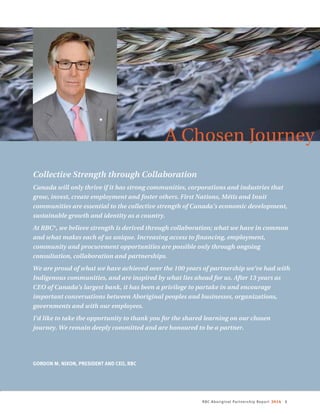 RBC Aboriginal Partnership Report 2014 1
A Chosen Journey
Collective Strength through Collaboration
Canada will only thrive if it has strong communities, corporations and industries that
grow, invest, create employment and foster others. First Nations, Métis and Inuit
communities are essential to the collective strength of Canada’s economic development,
sustainable growth and identity as a country.
At RBC®
, we believe strength is derived through collaboration; what we have in common
and what makes each of us unique. Increasing access to financing, employment,
community and procurement opportunities are possible only through ongoing
consultation, collaboration and partnerships.
We are proud of what we have achieved over the 100 years of partnership we’ve had with
Indigenous communities, and are inspired by what lies ahead for us. After 13 years as
CEO of Canada’s largest bank, it has been a privilege to partake in and encourage
important conversations between Aboriginal peoples and businesses, organizations,
governments and with our employees.
I’d like to take the opportunity to thank you for the shared learning on our chosen
journey. We remain deeply committed and are honoured to be a partner.
GORDON M. NIXON, PRESIDENT AND CEO, RBC 
 