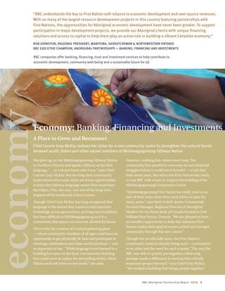 RBC Aboriginal Partnership Report 2014 3
She grew up on the Mishkeegogamang Ojibway Nation
in Northern Ontario and speaks Ojibway as her first
language, “…so I always knew who I was,” says Chief
Connie Gray-McKay. But the long-time community
leader knows that today there are fewer opportunities
to learn the Ojibway-language stories first-hand from
the Elders. This, she says, was one of the long-term
impacts of the residential school system.
Though Chief Gray-McKay has long recognized that
language is the thread that connects and transmits
knowledge across generations, reviving such traditions
has been difficult at Mishkeegogamang as it is a
community that spans two reserves, divided by farms.
This is why the creation of a central gathering place
— where community members of all ages could have an
opportunity to get physically fit, host and participate in
meetings, celebrations and other social functions — was
so important to her. “While language is not learned in a
building but more on the land, I envisioned a building
that could serve as a place for storytelling circles, where
Elders could tell stories to our youth,” she adds.
However, realizing this vision wasn’t easy. The
community first needed to overcome its own financial
struggles before it could move forward — a task that
took seven years. But when this First Nation was ready,
so was RBC with a loan to support the building of the
Mishkeegogamang Community Centre.
“Mishkeegogamang First Nation has really used us as
part of their team when they need advice to plan for
many years,” says Herb ZoBell, Senior Commercial
Account Manager, Regional Director of Aboriginal
Markets for the Royal Bank of Canada located in Fort
William First Nation, Ontario. “We are pleased to have
yet another opportunity to help this visionary First
Nation realize their goal of a more united and stronger
community through this new centre.”
Though not yet officially open, the First Nation’s
community centre is already being used — a testament
to its value and the need for such a space. “The way the
RBC was able to quickly put together a financing
package made a difference in moving this critically
important project forward,” says Chief Gray-McKay.
“We needed a building that brings people together.”
“RBC understands the key to First Nation self-reliance is economic development and own-source revenues.
With so many of the largest resource development projects in this country featuring partnerships with
First Nations, the opportunities for Aboriginal economic development have never been greater. To support
participation in major development projects, we provide our Aboriginal clients with unique financing
solutions and access to capital to help them play an active role in building a vibrant Canadian economy.”
ROB JOHNSTON, REGIONAL PRESIDENT, MANITOBA, SASKATCHEWAN  NORTHWESTERN ONTARIO
RBC EXECUTIVE CHAMPION, ABORIGINAL PARTNERSHIPS — BANKING, FINANCING AND INVESTMENTS
RBC companies offer banking, financing, trust and investment services to help contribute to
economic development, community well-being and a sustainable future for all.
A Place to Grow and Reconnect
Chief Connie Gray-McKay realizes her vision for a new community centre to strengthen the cultural bonds
between youth, Elders and other valued members of Mishkeegogamang Ojibway Nation
Economy: Banking, Financing and Investments
economy
 