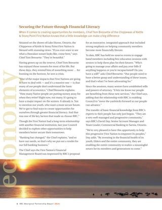 4 RBC Aboriginal Partnership Report 2014
Securing the Future through Financial Literacy
When it comes to creating opportunities for members, Chief Tom Bressette of the Chippewas of Kettle
 Stony Point First Nation knows that a little knowledge can make a big difference
economy
Situated on the shores of Lake Huron, Ontario, the
Chippewas of Kettle  Stony Point First Nation is
blessed with stunning views. “If you ever want to see
what a Hawaiian sunset looks like, come here,” says
Chief Tom Bressette. “They’re beautiful.”
Having grown up on the reserve, Chief Tom Bressette
has enjoyed those sunsets for most of his life. But
these days, they remind him of something more … for
looming on the horizon, he sees a crisis.
“One of the major impacts that First Nations are going
to have to deal with — and it’s a massive one — is that
many of our people don’t understand the basic
elements of economics,” Chief Bressette explains.
“How many Native people are putting money away for
when they retire? Right now, not many. It’s going to
have a major impact on the seniors. It already is. Not
to mention our youth, who want a more secure future.
We’ve got to find ways to create opportunities for
ourselves through greater financial literacy. And that
was one of the key factors that made us choose RBC.”
Though the First Nation had a long-term relationship
with another financial institution, last year Council
decided to explore other opportunities to help
members better secure their tomorrows.
“Banking has changed,” the Chief explains, “and so
have our needs, so that’s why we put out a tender for
our full banking business.”
The Chief says the First Nation’s Financial
Management Board was impressed by RBC’s proposal
for an innovative, integrated approach that included
strong emphasis on helping community members
become more financially literate.
To date, RBC has held on-reserve events to engage
band members including free education sessions with
seniors to help them plan for their futures. “Who’s
going to manage your affairs and pay your bills if
anything happens or you’re incapacitated? Do you
have a will?” asks Chief Bressette. “Our people need to
have a better grasp and understanding of these issues,
and that’s what I’ve been advocating for.”
Since the sessions, many seniors have established wills
and powers of attorney. “It lets me know our people
are benefiting from these new services,” the Chief says,
adding that the relationship with RBC is enabling
Council to “move the yardsticks forward so our people
can advance.”
The transfer of basic financial knowledge from RBC’s
experts to their people has only just begun. “They are
a very well-managed and progressive community,”
says RBC’s David Day, Senior Account Manager and
Team Leader, Commercial Banking in Sarnia, Ontario.
“We’re very pleased to have this opportunity to help
this progressive First Nation to empower its peoples,”
Day adds. “By investing in the financial health of its
youth, Elders and the entire community, they are
enabling the entire community to realize a meaningful
return for its members and generations to come.”
 