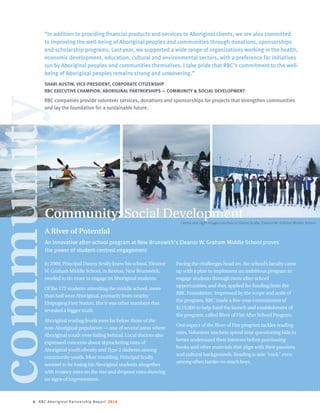 6 RBC Aboriginal Partnership Report 2014
In 2009, Principal Danny Scully knew his school, Eleanor
W. Graham Middle School, in Rexton, New Brunswick,
needed to do more to engage its Aboriginal students.
Of the 172 students attending the middle school, more
than half were Aboriginal, primarily from nearby
Elsipogtog First Nation. But it was other numbers that
revealed a bigger truth.
Aboriginal reading levels were far below those of the
non-Aboriginal population — one of several areas where
Aboriginal youth were falling behind. Local doctors also
expressed concerns about skyrocketing rates of
Aboriginal youth obesity andType 2 diabetes among
community youth. Most troubling, Principal Scully
seemed to be losing his Aboriginal students altogether
with truancy rates on the rise and dropout rates showing
no signs of improvement.
Facing the challenges head on, the school’s faculty came
up with a plan to implement an ambitious program to
engage students through more after-school
opportunities, and they applied for funding from the
RBC Foundation. Impressed by the scope and scale of
the program, RBC made a five-year commitment of
$119,000 to help fund the launch and establishment of
the program, called River of Fire After School Program.
One aspect of the River of Fire program tackles reading
rates.Volunteer teachers spend time questioning kids to
better understand their interests before purchasing
books and other materials that align with their passions
and cultural backgrounds. Reading is now“cool,” even
among often harder-to-reach boys.
Community: Social Development
“In addition to providing financial products and services to Aboriginal clients, we are also committed
to improving the well-being of Aboriginal peoples and communities through donations, sponsorships
and scholarship programs. Last year, we supported a wide range of organizations working in the health,
economic development, education, cultural and environmental sectors, with a preference for initiatives
run by Aboriginal peoples and communities themselves. I take pride that RBC’s commitment to the well-
being of Aboriginal peoples remains strong and unwavering.”
SHARI AUSTIN, VICE-PRESIDENT, CORPORATE CITIZENSHIP
RBC EXECUTIVE CHAMPION, ABORIGINAL PARTNERSHIPS — COMMUNITY  SOCIAL DEVELOPMENT
RBC companies provide volunteer services, donations and sponsorships for projects that strengthen communities
and lay the foundation for a sustainable future.
A River of Potential
An innovative after-school program at New Brunswick’s Eleanor W. Graham Middle School proves
the power of student-centred engagement
community
Centre and right images courtesy of Danny Scully, Eleanor W. Graham Middle School
 