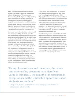 RBC Aboriginal Partnership Report 2014 7
COMMUNITY: SOCIAL DEVELOPMENT
“Living close to rivers and the ocean, the canoe
and water safety programs have significant
value to our area… the quality of the program is
exceptional and the leadership opportunities for
students are endless.”
— Craig Sock, Band Councillor of the Elsipogtog First Nation in
a thank you letter to RBC
In 2013, for the first time, the Aboriginal students in
Principal Scully’s school scored on par in reading with
their non-Aboriginal peers.“The results are just
phenomenal,” says Scully.“It gives me chills just thinking
about it.”What’s more, he says, their data proves the
results are directly attributable to support enabled
through the contribution received from RBC Foundation.
The after-school program — which provides children
all kinds of opportunities ranging from snowshoeing
to wood carving to music, sports, science and tutoring
— has been a smashing success in other ways too.
Take truancy rates: before, Aboriginal students would
miss an average of 12 days of school a year, often
more. Knowing that Aboriginal youth love hockey and
being a fan himself, Principal Scully personally began
coaching an after-school hockey club — with a catch.
To participate, kids had to have attended school every
day the previous week. “It’s turned kids who are
missing 25 and 30 days of school per year into kids
that never miss a day of school,” says Principal Scully.
They also addressed Aboriginal youth’s interest in
water with a canoeing club that pairs water safety
training with science. Aboriginal kids canoe on nearby
rivers and collect water samples that they screen for
contaminants back at the school. They’ve even
analyzed samples from their homes and other First
Nation buildings for comparison, creating a national
database that has sparked deeper engagement about
an important natural resource: water.
“Living close to rivers and the ocean, the canoe and
water safety programs have significant value to our
area,” wrote Craig Sock, Band Councillor of the
Elsipogtog First Nation in a thank you letter to RBC last
year. “The quality of the program is exceptional and the
leadership opportunities for students are endless.”
And what about those obesity rates? The extra after-
school physical activity — and healthy eating
education — has tipped the scales. In 2010, 40% of all
grade six, seven and eight students at the school were
evaluated as overweight. By 2012, that number had
plummeted to a remarkable 25%.
It’s all about being student-centred. “That’s the trick,”
explains Principal Scully of why the River of Fire After
School Program works. “We actually go kid by kid now.”
Wendy Christmas, Donations Officers, Public Affairs for
Atlantic Canada, says the program is a model of social
innovation for other communities.“Principal Scully is
truly a pioneer,” she says.“He represents what is possible
when we become willing to explore creative solutions to
resolve complex challenges. By engaging students in
ways meaningful to them and staying committed, he’s
shared a lesson worth learning with us all.”
 