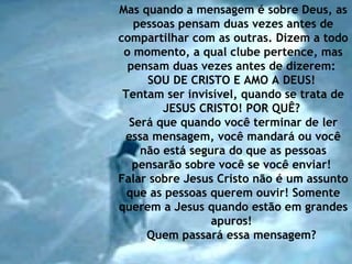 Mas quando a mensagem é sobre Deus, as pessoas pensam duas vezes antes de compartilhar com as outras. Dizem a todo o momento, a qual clube pertence, mas pensam duas vezes antes de dizerem:  SOU DE CRISTO E AMO A DEUS!  Tentam ser invisível, quando se trata de JESUS CRISTO! POR QUÊ?  Será que quando você terminar de ler essa mensagem, você mandará ou você não está segura do que as pessoas pensarão sobre você se você enviar!  Falar sobre Jesus Cristo não é um assunto que as pessoas querem ouvir! Somente querem a Jesus quando estão em grandes apuros!  Quem passará essa mensagem?   