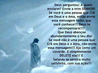 Deus perguntou: A quem enviarei? Envie a mim SENHOR!  Se você é uma pessoa que Crê em Deus e o Ama, então envie essa mensagem todos que  você conhece!!! Deus te recompensará!!!!  Que Deus abençoe abundantemente o teu dia!  Se você não é uma pessoa que Crê em Deus e o Ama, não envie essa mensagem!!! Aja como um covarde. E simplesmente DELETE ela!!! E  Satanás se sentira muito satisfeito, com sua ação!!!  