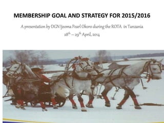 MEMBERSHIP GOAL AND STRATEGY FOR 2015/2016
A presentation by DGNIjeomaPearl Okoroduring the ROTA in Tanzania
28th – 29th April, 2014
 