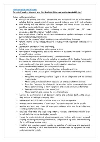 February 2009 till July 2013:
Technical Services Manager and Port Engineer (Mutawa Marine Works LLC.,UAE)
Duties and Responsibilities:
 Manage the marine operations, performance and maintenance of all marine vessels
including 4 diving support vessels, 8 supply boats, 2 fast crew boats and 1 jack-up barge.
 Work closely with the Marine operations manager and advise Masters and crew in
expediting marine activities on board our fleet
 Carry out periodic internal audits conforming to ISM /ISPS/ISO 9001 /ISO 14001
standards on board Company's Fleet of vessels.
 Keep vessels aware of safety, security and environmental regulations changes as issued
by international regulatory bodies
 Ensure that the company's QMS procedures are maintained and developed
 Perform internal safety and security audits including report preparation on board and in
the office.
 Coordination of external audits and vetting.
 Follow up on non-conformities and corrective actions
 Participate in Investigations/ Root Cause Analysis of accidents/ Incidents and prepare
accident/incident statistics
 Coordinate responses to Shipboard Safety Committee minutes
 Manage Dry-Docking of the vessels including preparation of Dry Docking Scope, order
and source out required spares and materials, supervision of all related jobs and contact
requirements and review and approve the invoices against quotations
 Manage the New build Vessels' including the following:
 Preparation of the contracts, specifications and equipment lists.
 Review of the QA&QC plan and supervise implementation through the overall
project.
 Mange the billing through various stages to ensure compliance with the contract
requirements.
 Attend various inspections from class and QC and review NDT inspections
 Supervise Equipment installation to the required maker recommendations and
Attend commissioning of Main equipment and ensure optimum performance
 Review Certificates and other test records
 Attend sea trails and approve the vessel for delivery.
 Monitor the performance of all Company marine and technical Staff and to ensure
they perform according to Company Policy.
 Follow up all technical and operational aspects of ships management.
 Arrange for the procurement of spare parts / equipment required for the vessels.
 Monitor and audit stock level of spare parts onboard ships and in workshop and
according to ship’s inventory.
 Organise head office and ships filing system (Technical) and maintain records of all
vessels including instruction books / manuals.
 Ensure the implementation of all company programs / policies with respect to, watch
keeping, recording machinery performances, completion of log books and maintaining
the vessel in good working order.
 Establish and maintain proper records for supplies of machinery and equipment,
develop a directory of local and international manufacturers of equipment installed
on the company’s vessels.
 