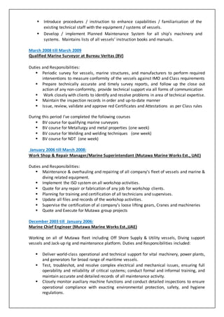  Introduce procedures / instruction to enhance capabilities / familiarisation of the
existing technical staff with the equipment / systems of vessels.
 Develop / implement Planned Maintenance System for all ship’s machinery and
systems. Maintains lists of all vessels’ instruction books and manuals.
March 2008 till March 2009
Qualified Marine Surveyor at Bureau Veritas (BV)
Duties and Responsibilities:
 Periodic survey for vessels, marine structures, and manufacturers to perform required
interventions to measure conformity of the vessels against IMO and Class requirements
 Prepare technically accurate and timely survey reports, and follow up the close out
action of any non-conformity, provide technical support via all forms of communication
 Work closely with clients to identify and resolve problems in area of technical expertise.
 Maintain the inspection records in order and up-to-date manner
 Issue, review, validate and approve red Certificates and Attestations as per Class rules
During this period I’ve completed the following courses
 BV course for qualifying marine surveyors
 BV course for Metallurgy and metal properties (one week)
 BV course for Welding and welding techniques (one week)
 BV course for NDT (one week)
January 2006 till March 2008:
Work Shop & Repair Manager/Marine Superintendant (Mutawa Marine Works Est., UAE)
Duties and Responsibilities:
 Maintenance & overhauling and repairing of all company’s fleet of vessels and marine &
diving related equipment.
 Implement the ISO system on all workshop activities.
 Quote for any repair or fabrication of any job for workshop clients.
 Planning for training and certification of all technicians and supervises.
 Update all files and records of the workshop activities.
 Supervise the certification of al company’s loose lifting gears, Cranes and machineries
 Quote and Execute for Mutawa group projects
December 2003 till January 2006:
Marine Chief Engineer (Mutawa Marine Works Est.,UAE)
Working on all of Mutawa fleet including Off Shore Supply & Utility vessels, Diving support
vessels and Jack-up rig and maintenance platform. Duties and Responsibilities included:
 Deliver world-class operational and technical support for vital machinery, power plants,
and generators for broad range of maritime vessels.
 Test, troubleshot, and resolve complex electrical and mechanical issues, ensuring full
operability and reliability of critical systems; conduct formal and informal training, and
maintain accurate and detailed records of all maintenance activity.
 Closely monitor auxiliary machine functions and conduct detailed inspections to ensure
operational compliance with exacting environmental protection, safety, and hygiene
regulations.
 