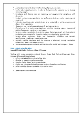  Analyze data in order to determine feasibility of product proposals.
 Confer with research personnel in order to clarify or resolve problems, and to develop
or modify designs.
 Investigate and observe tests on machinery and equipment for compliance with
standards.
 Conduct environmental, operational and performance tests on marine machinery and
equipment.
 Determine conditions under which tests are to be conducted, as well as sequences and
phases of test operations.
 Check, test, and maintain automatic controls and alarm systems.
 Maintain records of engineering department activities, including expense records and
details of equipment maintenance and repairs.
 Perform monitoring activities in order to ensure that ships comply with international
regulations and standards for life saving equipment and pollution preventatives.
 Prepare plans, estimates, design and construction schedules, and contract
specifications, including any special provisions.
 Schedule machine overhauls and the servicing of electrical, heating, ventilation,
refrigeration, water, and sewage systems.
 Supervise other engineers and crew and train them for routine and emergency duties.
From 1990 till December 2003:
Second / Third Marine Engineer onboard (Various)
Working with various companies onboard General Cargo, Bulk, RoRo and Passenger Ships.
Duties and Responsibilities included:
 Officer In Charge of Engine Room of the Ship.
 Planning an organizing maintenance jobs
 Handling Engine Rooms’ engineers and crew.
 Making and enforcing plant maintenance solutions for various machineries.
 Enforcing ISM and safety regulation in the engine room.
 Sea going experience as below
 