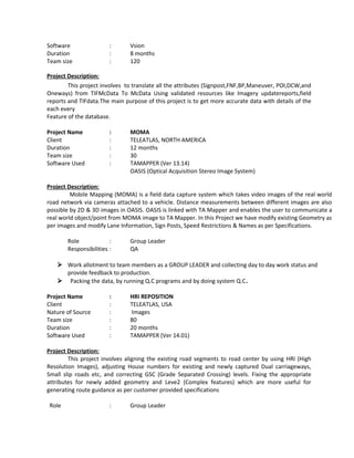Software : Vsion
Duration : 8 months
Team size : 120
Project Description:
This project involves to translate all the attributes (Signpost,FNF,BP,Maneuver, POI,DCW,and
Oneways) from TIFMcData To McData Using validated resources like Imagery updatereports,field
reports and TIFdata.The main purpose of this project is to get more accurate data with details of the
each every
Feature of the database.
Project Name : MOMA
Client : TELEATLAS, NORTH AMERICA
Duration : 12 months
Team size : 30
Software Used : TAMAPPER (Ver 13.14)
OASIS (Optical Acquisition Stereo Image System)
Project Description:
Mobile Mapping (MOMA) is a field data capture system which takes video images of the real world
road network via cameras attached to a vehicle. Distance measurements between different images are also
possible by 2D & 3D images in OASIS. OASIS is linked with TA Mapper and enables the user to communicate a
real world object/point from MOMA image to TA Mapper. In this Project we have modify existing Geometry as
per images and modify Lane Information, Sign Posts, Speed Restrictions & Names as per Specifications.
Role : Group Leader
Responsibilities : QA
 Work allotment to team members as a GROUP LEADER and collecting day to day work status and
provide feedback to production.
 Packing the data, by running Q.C programs and by doing system Q.C.
Project Name : HRI REPOSITION
Client : TELEATLAS, USA
Nature of Source : Images
Team size : 80
Duration : 20 months
Software Used : TAMAPPER (Ver 14.01)
Project Description:
This project involves aligning the existing road segments to road center by using HRI (High
Resolution Images), adjusting House numbers for existing and newly captured Dual carriageways,
Small slip roads etc, and correcting GSC (Grade Separated Crossing) levels. Fixing the appropriate
attributes for newly added geometry and Leve2 (Complex features) which are more useful for
generating route guidance as per customer provided specifications
Role : Group Leader
 