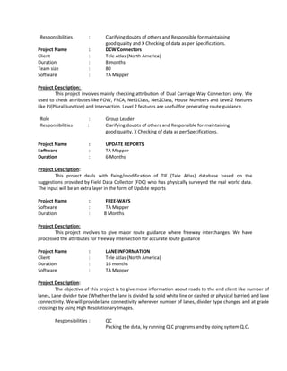 Responsibilities : Clarifying doubts of others and Responsible for maintaining
good quality and X Checking of data as per Specifications.
Project Name : DCW Connectors
Client : Tele Atlas (North America)
Duration : 8 months
Team size : 80
Software : TA Mapper
Project Description:
This project involves mainly checking attribution of Dual Carriage Way Connectors only. We
used to check attributes like FOW, FRCA, Net1Class, Net2Class, House Numbers and Level2 features
like PJ(Plural Junction) and Intersection. Level 2 features are useful for generating route guidance.
Role : Group Leader
Responsibilities : Clarifying doubts of others and Responsible for maintaining
good quality, X Checking of data as per Specifications.
Project Name : UPDATE REPORTS
Software : TA Mapper
Duration : 6 Months
Project Description:
This project deals with fixing/modification of TIF (Tele Atlas) database based on the
suggestions provided by Field Data Collector (FDC) who has physically surveyed the real world data.
The input will be an extra layer in the form of Update reports
Project Name : FREE-WAYS
Software : TA Mapper
Duration : 8 Months
Project Description:
This project involves to give major route guidance where freeway interchanges. We have
processed the attributes for freeway intersection for accurate route guidance
Project Name : LANE INFORMATION
Client : Tele Atlas (North America)
Duration : 16 months
Software : TA Mapper
Project Description:
The objective of this project is to give more information about roads to the end client like number of
lanes, Lane divider type (Whether the lane is divided by solid white line or dashed or physical barrier) and lane
connectivity. We will provide lane connectivity wherever number of lanes, divider type changes and at grade
crossings by using High Resolutionary Images.
Responsibilities : QC
Packing the data, by running Q.C programs and by doing system Q.C.
 