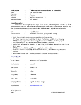 Project Name : ETAK(Conversion of land data for in car navigation)
Client : Etak California, USA.
Team size : 80
Duration : 4 months
Software : Digitizing Work Station 4.6
Operating system : SUN SOLARIES
Project Description:
Conversion of existing land data as per latest sources and Aerial photos provided by client.
Development of the total road network including driving restrictions, water features, railroads etc.
road classifications such as interstate, us high way, state high ways, county roads, local roads.
Role : Team Member
Responsibilities : Involved in digitization, quality control editing.
 DUKE Energy (USA)—Application: Autocad2010,Conflation project
 RPA (Rural Payments Agency), UK Govt Project – Application : ARCGIS, Parcel Mapping
 EON(Germany) – Application: GTechnology, Oracle special database, Electrical project.
 EOG (East Ohio Gas), USA Project – Application: Gnome II, Gas Project.
 PSEG (Public Service Electrical & Gas), UK Govt Project – Application: Microstation, Electrical &
GAS Project.
 STW (Severan Trent Water), UK Project – Application: Microstation.
 Southern California Edison, USA - Application: Smallworkd,Autocad, Capturing of electrical
features.
 WE Energies electric, USA – AutoCAD map 2014, Electrical conflation project.
Personal Details:
Father’s Name : Narasimhachary Sattenapalli
Marital status : Married
Date of Birth : 01/06/1972
Nationality : Indian
Passport No : K1840898
Expiry Date : 26-02-2022
Languages Known : English, Hindi and Telugu
Personal mail : srbchary@gmail.com
Place: Hyderabad
Date: (S.Ramabrahma chary)
 