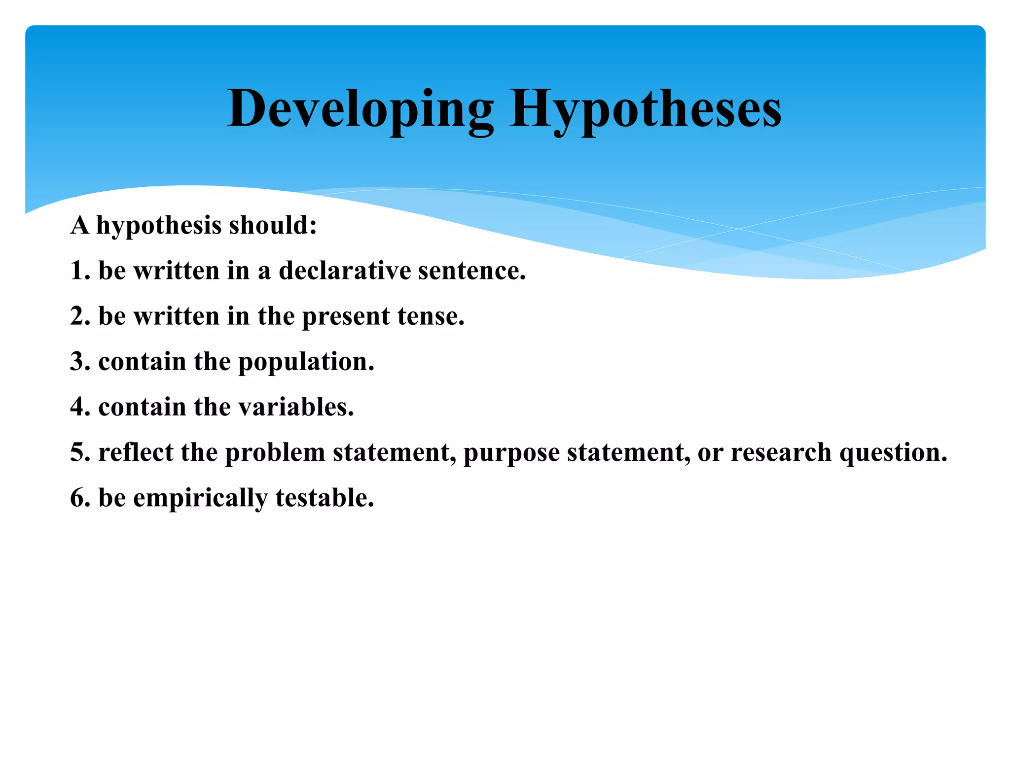 A hypothesis should:
1. be written in a declarative sentence.
2. be written in the present tense.
3. contain the population.
4. contain the variables.
5. reflect the problem statement, purpose statement, or research question.
6. be empirically testable.
Developing Hypotheses
 