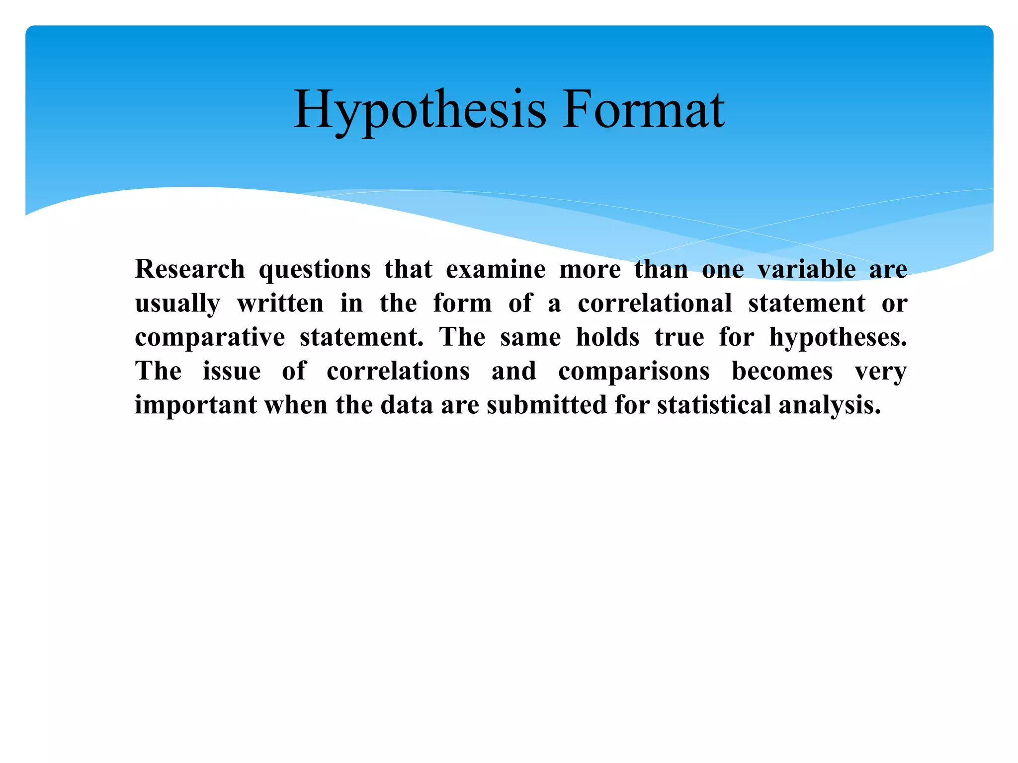 Research questions that examine more than one variable are
usually written in the form of a correlational statement or
comparative statement. The same holds true for hypotheses.
The issue of correlations and comparisons becomes very
important when the data are submitted for statistical analysis.
Hypothesis Format
 