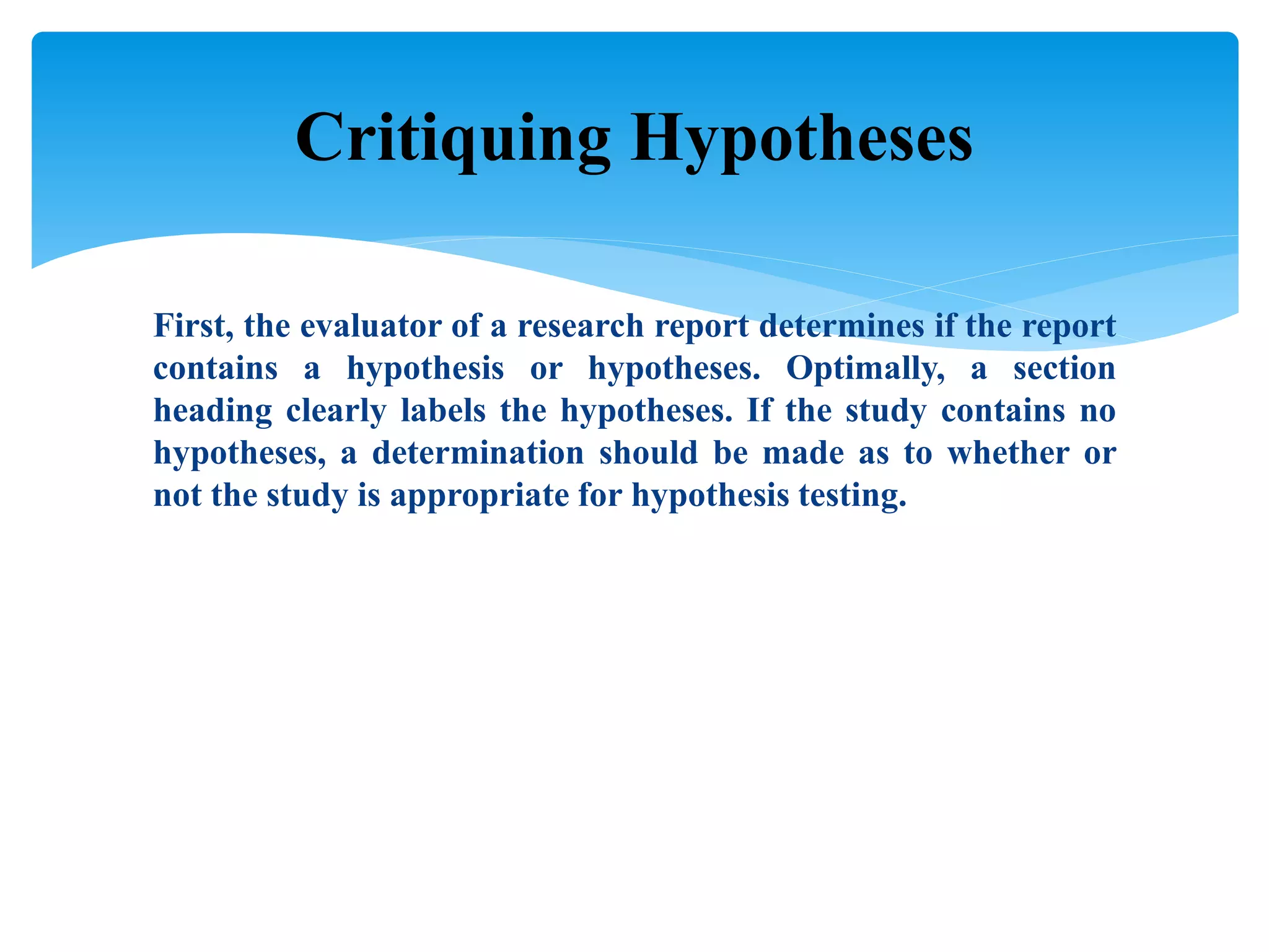 First, the evaluator of a research report determines if the report
contains a hypothesis or hypotheses. Optimally, a section
heading clearly labels the hypotheses. If the study contains no
hypotheses, a determination should be made as to whether or
not the study is appropriate for hypothesis testing.
Critiquing Hypotheses
 