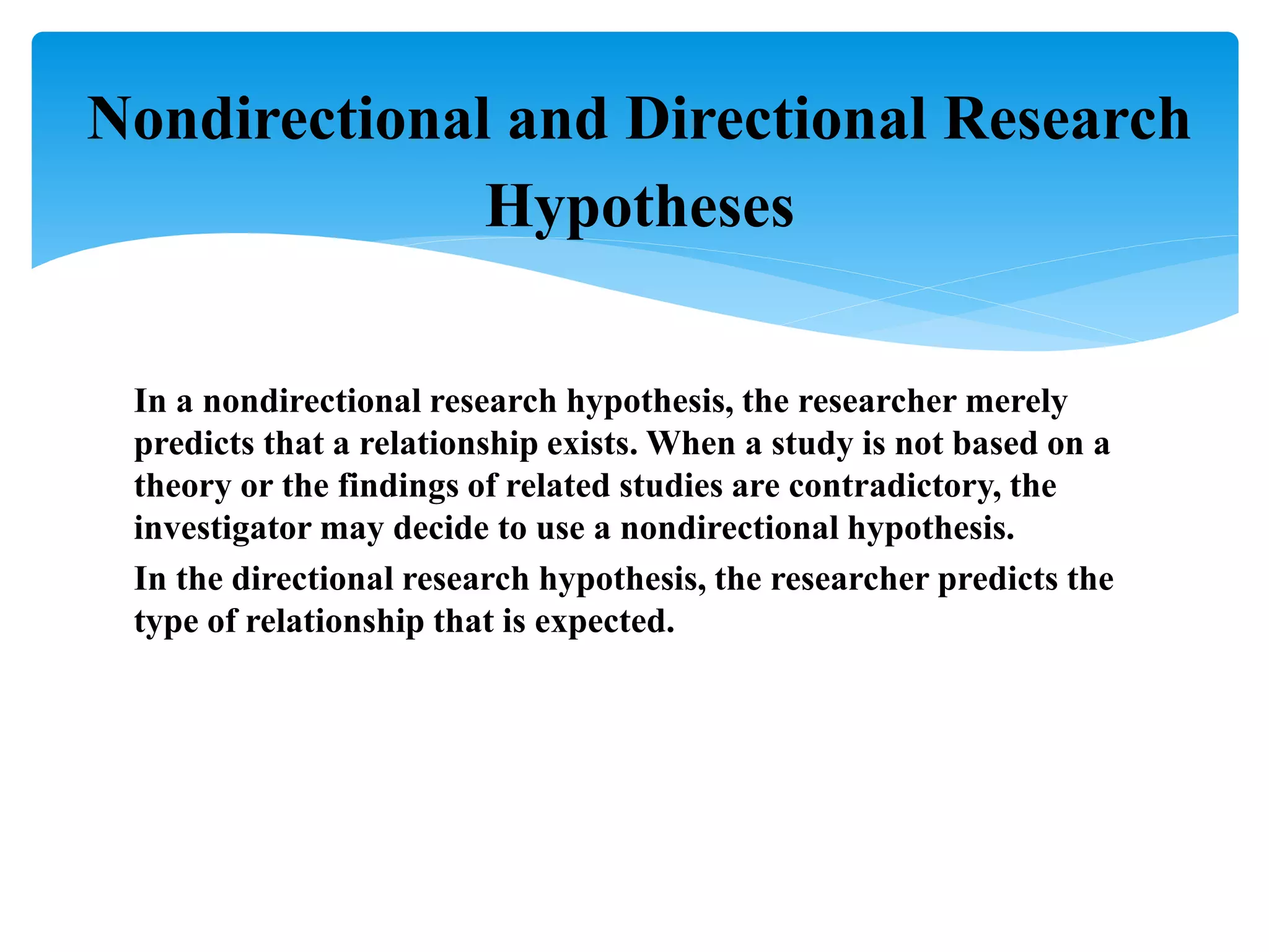 In a nondirectional research hypothesis, the researcher merely
predicts that a relationship exists. When a study is not based on a
theory or the findings of related studies are contradictory, the
investigator may decide to use a nondirectional hypothesis.
In the directional research hypothesis, the researcher predicts the
type of relationship that is expected.
Nondirectional and Directional Research
Hypotheses
 