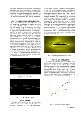 © ICMERE2013
flow control method is that it is desirable to blow the jet
near leading edge where the pressure is low and to suck
the jet near the trailing edge where the pressure is high. In
this method no moving parts are needed as a result it’s
easy to implement. For satisfying these performances 2D
CFD analysis is done on NACA2415 airfoil in this paper.
2. CO-FLOW JET AIRFOIL NOMENCLATURE
Fig.1 shows the baseline airfoil, NACA2415, and
fig.2 shows the modification of baseline airfoil to
co-flow jet airfoil.The co-flow jet airfoil is modified
from the baseline airfoil by translating the suction
surface vertically lower. The slot surface shape is exactly
the same as the original baseline airfoil suction surface.
In co-flow jet airfoil the injection slot is at the leading
edge and suction slot at the telling edge. The co-flow jet
airfoils are defined using the following convention:
CFJ4dig-INJ-SUC, where 4dig is the same as NACA4
digit convention, INJ is replaced by the percentage of the
injection slot size to the chord length and SUC is
replaced by the percentage of the suction slot size to the
chord length. For example, the CFJ2415-167-167 airfoil
has an injection slot height of 1.67% of the chord and a
suction slot height of 1.67% of the chord. The suction
surface shape is a downward translation of the portion of
the original suction surface between the injection and
suction slot. The injection and suction slot are located at
6.72% and 88.72% of the chord from the leading edge.
The slot faces are normal to the suction surface to make
the jet tangential to the main flow.
Fig.1: NACA 2415 airfoil
Fig. 2: CFJ 2415-167-167 airfoil.
3. CFD SOLVER
The fluent CFD software is used as the tool to
simulate the flow over the co-flow jet airfoil. The mean
governing equations are the 2D compressible
Navier-Stokes equations. A parabolic farfield boundary
is used with the downstream boundary extended to 20
chord length and upstream to 15 chord length. The two
equation k-ε turbulence model is used. The k- ε model is
selected due to its capability of taking into account of
turbulent boundary layer history effect by solving the
complete transport equations of k and ε. The k-ε model is
more capable than algebraic models to predict the
separated flows, which occur when the airfoil stalls at
high AoA. As the solver does not have any transition
model the full turbulent boundary layer assumption is
used. The freestream Mach number is 0.3 and the
Reynolds number is 3.0 × 106
. Very fine structured mesh
is used. In the injection slot the jet inlet hold a constant
pressure equal to 1.315 times atmospheric pressure and
in the suction slot the static pressure is iterated to match
the jet inlet mass flow rate.
Fig.3: Mesh around the co-flow jet airfoil.
4. RESULT AND DISCUSSION
In figure 4 the simulated data for Re=3.0 × 106
for
c0-flow and baseline airfoil is compared. From this
figure it is seen that the lift of the co-flow jet airfoil
increased dramatically with increased angle of attack and
the stall angle is increased by 5˚ where the lift coefficient
for co-flow jet airfoil is 2.677 which is 88.52% higher
then the maximum lift coefficient for baseline airfoil. As
a result the operating range of angle of attack is increased
by 38.46%. The zero lift angle of attack for co-flow jet
airfoil is around -6˚ and -2˚ for baseline airfoil.
Fig. 4: lift coefficient vs angle of attack.
 