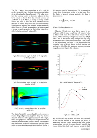 © ICMERE2013
The Fig. 5 shows that streamlines at AOA =19˚ in
co-flow jet airfoil where the flow is smoothly attached to
the airfoil surface but the stall angle is 18˚ it is due to the
fact that a strong vortex is developed adjacent to this
layer which is shown from the velocity contour at
AOA=19˚ in fig 7. Where jet energy is mostly used to
diffuse the flow to make the flow attached but the
provided jet energy is not sufficient to diffuse this large
wake hence the pressure drag is larger. In case of baseline
airfoil from fig.6 flow is separated even at 14 degree and
a strong vortex is generated at the trailing edge of the
airfoil which dramatically reduces lift.
Fig.5: Streamlines at angle of attack of 19 degree for
co-flow jet airfoil..
Fig.6: Streamlines at angle of attack of 14 degree for
baseline airfoil.
Fig.7: Velocity contour for co-flow jet airfoil at
AOA=19˚.
The drag of an airfoil is contributed from two sources,
friction drag and pressure drag(form drag).The friction
drag will always be in the opposite direction of the flight,
that is, always positive. The negative drag hence must be
from the pressure dragFig.8 shows that the coefficient of
drag for co-flow jet airfoil is larger than baseline airfoil
and it increases with increasing AOA. But from the fig. 9
it is seen that the cl/cd is much larger. This increased drag
results from the turbulent mixing of jet and main flow.
On basis of control volume analysis the drag is
determined by
Where U is the wake velocity.
When the AOA is very large the jet energy is not
sufficient to fill the wake completely, only a part of wake
is diffuse with main flow and remain attach with the
airfoil, but the remaining wake produce large drag at high
AOA. But as the cl/cd is large enough this high drag
effect cannot much affect the cruising fight. From fig.9 it
is also seen that the maximum cl / cd is obtained at the
operating range of 4 to 6 degree for both baseline and
co-flow jet airfoil. For this reason the optimum operating
range for normal flight is 4 to 6 degree.
Fig.8: Coefficient of drag vs AOA .
Fig.9: Cl / Cd Vs. AOA.
Fig. 10 indicates that the local maximum Mach number
in the suction surface of the co-flow jet airfoil is
supersonic and thus creates strong suction effect on the
upper surface which is the reason for such high lift. the
reason behind this high Mach number is that the high
 