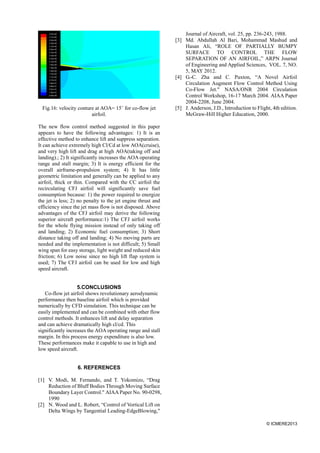 © ICMERE2013
Fig.16: velocity conture at AOA= 15˚ for co-flow jet
airfoil.
The new flow control method suggested in this paper
appears to have the following advantages: 1) It is an
effective method to enhance lift and suppress separation.
It can achieve extremely high Cl/Cd at low AOA(cruise),
and very high lift and drag at high AOA(taking off and
landing).; 2) It significantly increases the AOA operating
range and stall margin; 3) It is energy efficient for the
overall airframe-propulsion system; 4) It has little
geometric limitation and generally can be applied to any
airfoil, thick or thin. Compared with the CC airfoil the
recirculating CFJ airfoil will significantly save fuel
consumption because: 1) the power required to energize
the jet is less; 2) no penalty to the jet engine thrust and
efficiency since the jet mass flow is not disposed. Above
advantages of the CFJ airfoil may derive the following
superior aircraft performance:1) The CFJ airfoil works
for the whole flying mission instead of only taking off
and landing; 2) Economic fuel consumption; 3) Short
distance taking off and landing; 4) No moving parts are
needed and the implementation is not difficult; 5) Small
wing span for easy storage, light weight and reduced skin
friction; 6) Low noise since no high lift flap system is
used; 7) The CFJ airfoil can be used for low and high
speed aircraft.
5.CONCLUSIONS
Co-flow jet airfoil shows revolutionary aerodynamic
performance then baseline airfoil which is provided
numerically by CFD simulation. This technique can be
easily implemented and can be combined with other flow
control methods. It enhances lift and delay separation
and can achieve dramatically high cl/cd. This
significantly increases the AOA operating range and stall
margin. In this process energy expenditure is also low.
These performances make it capable to use in high and
low speed aircraft.
6. REFERENCES
[1] V. Modi, M. Fernando, and T. Yokomizo, “Drag
Reduction of Bluff Bodies Through Moving Surface
Boundary Layer Control." AIAAPaper No. 90-0298,
1990
[2] N. Wood and L. Robert, “Control of Vortical Lift on
Delta Wings by Tangential Leading-EdgeBlowing,"
Journal of Aircraft, vol. 25, pp. 236-243, 1988.
[3] Md. Abdullah Al Bari, Mohammad Mashud and
Hasan Ali, “ROLE OF PARTIALLY BUMPY
SURFACE TO CONTROL THE FLOW
SEPARATION OF AN AIRFOIL,” ARPN Journal
of Engineering and Applied Sciences, VOL. 7, NO.
5, MAY 2012.
[4] G.-C. Zha and C. Paxton, “A Novel Airfoil
Circulation Augment Flow Control Method Using
Co-Flow Jet." NASA/ONR 2004 Circulation
Control Workshop, 16-17 March 2004. AIAA Paper
2004-2208, June 2004.
[5] J. Anderson, J.D., Introduction to Flight, 4th edition.
McGraw-Hill Higher Education, 2000.
 
