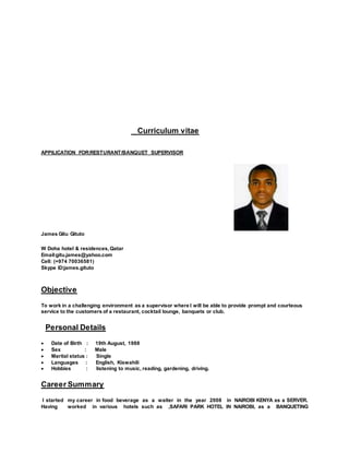 Curriculum vitae
APPILICATION FOR:RESTURANT/BANQUET SUPERVISOR
James Gitu Gituto
W Doha hotel & residences,Qatar
Email:gitu.james@yahoo.com
Cell: (+974 70036581)
Skype ID:james.gituto
Objective
To work in a challenging environment as a supervisor where I will be able to provide prompt and courteous
service to the customers of a restaurant, cocktail lounge, banquets or club.
Personal Details
 Date of Birth : 19th August, 1988
 Sex : Male
 Marital status : Single
 Languages : English, Kiswahili
 Hobbies : listening to music, reading, gardening, driving.
Career Summary
I started my career in food beverage as a waiter in the year 2008 in NAIROBI KENYA as a SERVER.
Having worked in various hotels such as ,SAFARI PARK HOTEL IN NAIROBI, as a BANQUETING
 