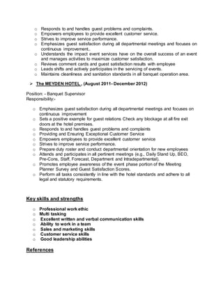 o Responds to and handles guest problems and complaints.
o Empowers employees to provide excellent customer service.
o Strives to improve service performance.
o Emphasizes guest satisfaction during all departmental meetings and focuses on
continuous improvement..
o Understands the impact event services have on the overall success of an event
and manages activities to maximize customer satisfaction.
o Reviews comment cards and guest satisfaction results with employee
o Leads shifts and actively participates in the servicing of events.
o Maintains cleanliness and sanitation standards in all banquet operation area.
 The MEYDEN HOTEL , (August 2011- December 2012)
Position: - Banquet Supervisor
Responsibility:-
o Emphasizes guest satisfaction during all departmental meetings and focuses on
continuous improvement
o Sets a positive example for guest relations Check any blockage at all fire exit
doors at the hotel premises.
o Responds to and handles guest problems and complaints
o Providing and Ensuring Exceptional Customer Service
o Empowers employees to provide excellent customer service
o Strives to improve service performance.
o Prepare duty roster and conduct departmental orientation for new employees
o Attends and participates in all pertinent meetings (e.g., Daily Stand Up, BEO,
Pre-Cons, Staff, Forecast, Department and Intradepartmental).
o Promotes employee awareness of the event phase portion of the Meeting
Planner Survey and Guest Satisfaction Scores.
o Perform all tasks consistently in line with the hotel standards and adhere to all
legal and statutory requirements.
Key skills and strengths
o Professional work ethic
o Multi tasking
o Excellent written and verbal communication skills
o Ability to work in a team
o Sales and marketing skills
o Customer service skills
o Good leadership abilities
References
 