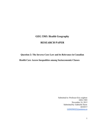  
 
 
 
 
GEG 3303: Health Geography 
RESEARCH PAPER 
 
Question 2: The Inverse Care Law and its Relevance in Canadian 
Health Care Access Inequalities among Socioeconomic Classes 
 
 
 
 
 
 
 
Submitted to: Professor Eric ​crighton 
GEG 3303 
November 18, 2013 
Submitted by: Gabrielle Snow 
6818517 
GSNOW022@uottawa.ca 
 
 
1 
 