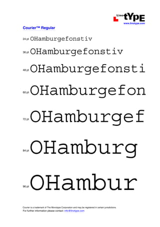 www.linotype.com

Courier™ Regular

24 pt   OHamburgefonstiv
36 pt   OHamburgefonstiv
48 pt   OHamburgefonsti
60 pt
        OHamburgefon
72 pt
        OHamburgef
84 pt
        OHamburg
96 pt
        OHambur
Courier is a trademark of The Monotype Corporation and may be registered in certain jurisdictions.
For further information please contact: info@linotype.com
 